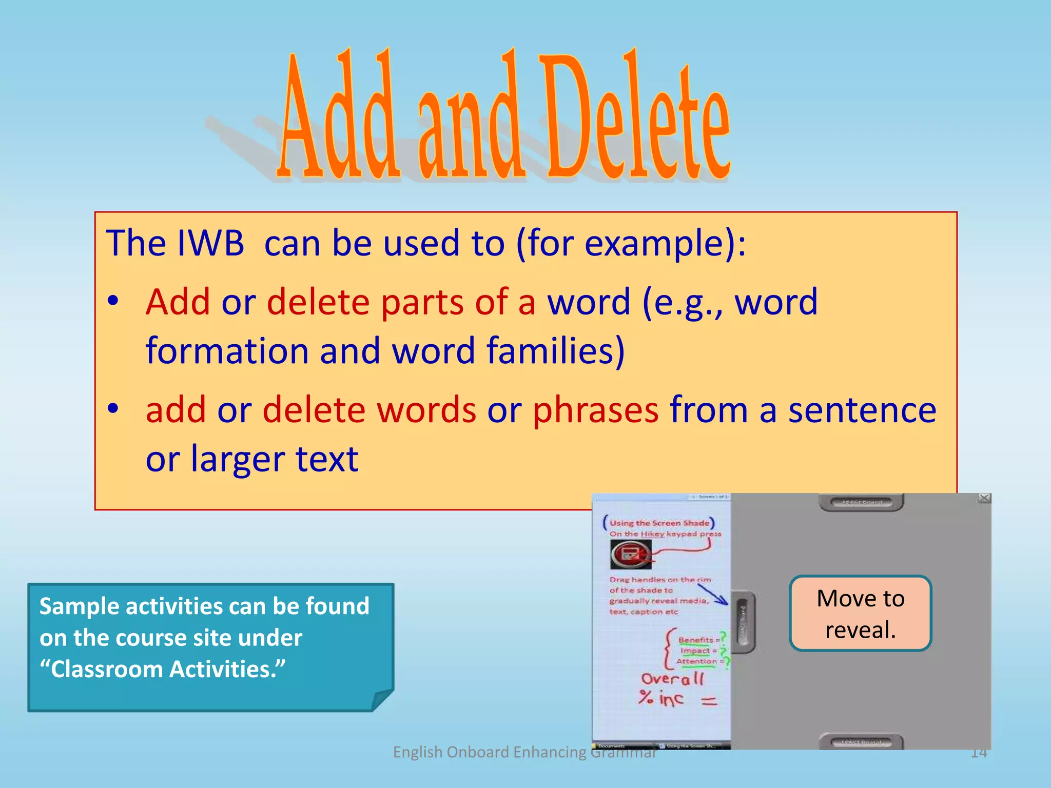 English Onboard Enhancing Grammar13ManipulateThe IWB  can be used to (for example):move letters to form a word or move words to form a sentence.move sentences to form a paragraph.hide and reveal a part of a word, a whole word or a larger text.categorize grammatical forms, meanings or use (e.g., parts of speech, base + irregular verb form). Sample activities can be found on the course site under “Classroom Activities.” 