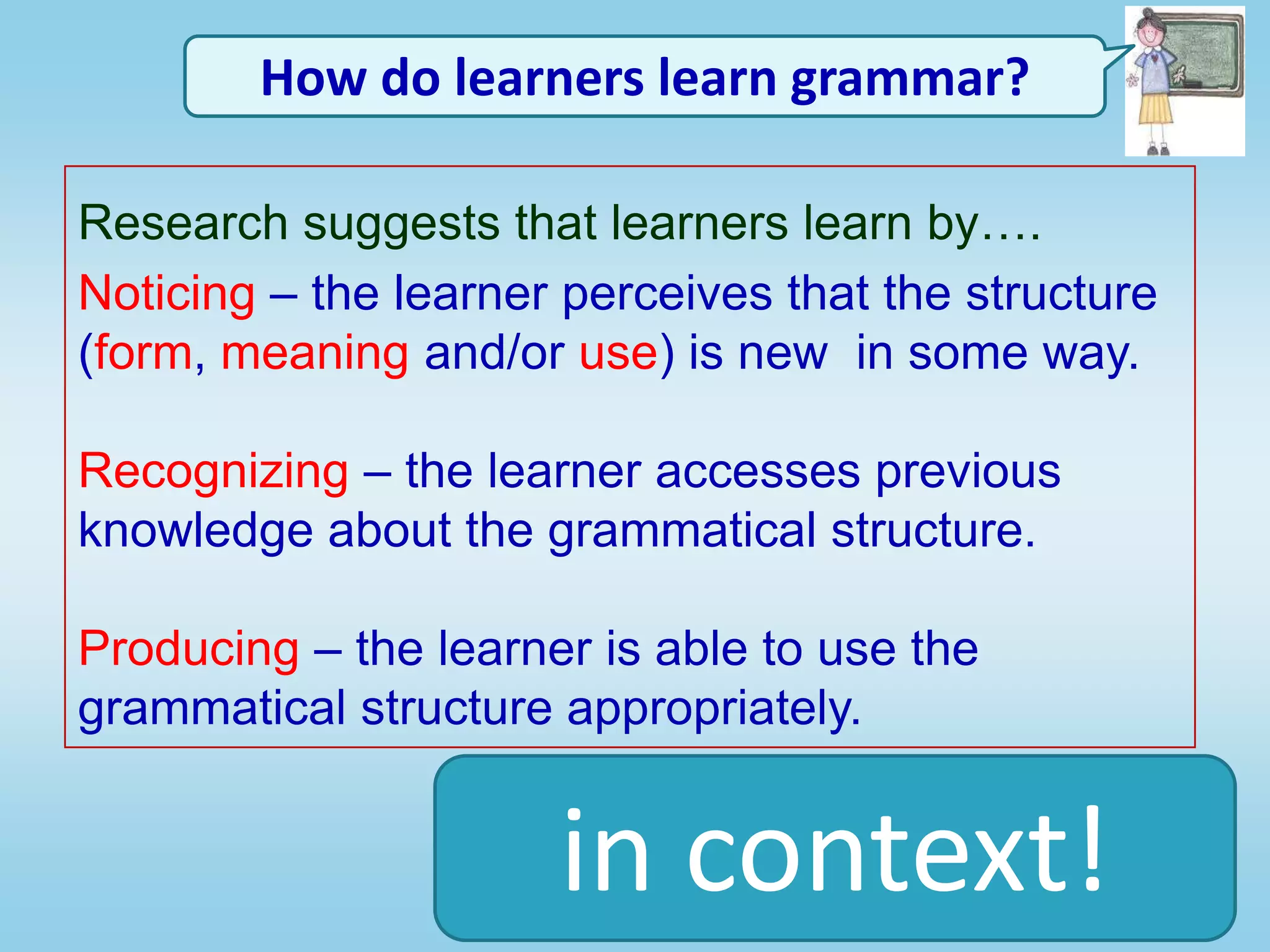 English Onboard Enhancing Grammar InstructionHow do learners learn grammar?Research suggests that learners learn by….Noticing – the learner perceives that the structure (form, meaning and/or use) is new  in some way.Recognizing – the learner accesses previous knowledge about the grammatical structure.Producing – the learner is able to use the grammatical structure appropriately.in context!