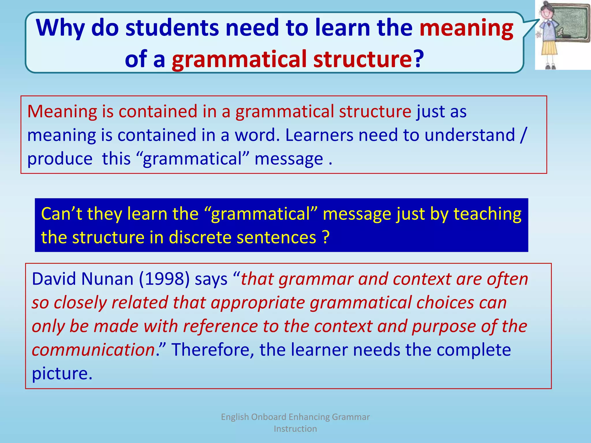 English Onboard Enhancing Grammar InstructionWhy do students need to learn the meaning of a grammatical structure?Meaning is contained in a grammatical structure just as meaning is contained in a word. Learners need to understand / produce  this “grammatical” message . Can’t they learn the “grammatical” message just by teaching the structure in discrete sentences ?David Nunan (1998) says “that grammar and context are often so closely related that appropriate grammatical choices can only be made with reference to the context and purpose of the communication.” Therefore, the learner needs the complete picture. 