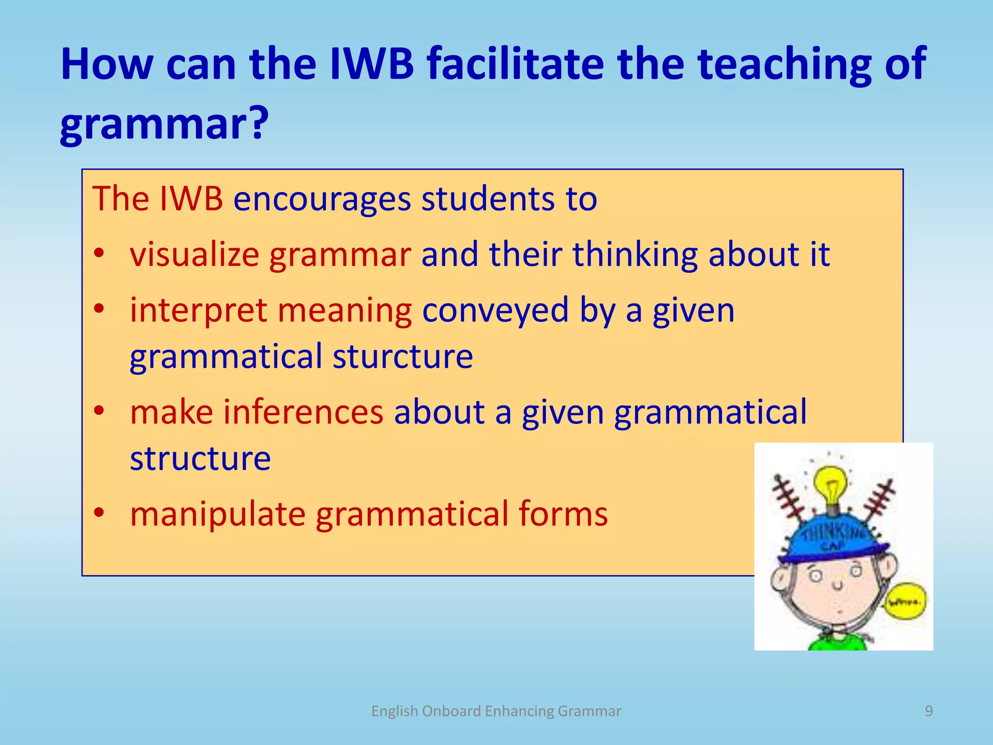 Addingto the text (e.g., word or sentence) or deleting parts of the text (e.g., word or sentence).English Onboard Enhancing Grammar8When can we use the IWB to teach grammar?Any time during the lesson!Present the grammar point in context from awritten or oral text (e.g., dialog, article, poem, story)songorchantpictureorvideo (trigger)Find the meaning in the grammar!Relate to MEANING,, and FORM, and USE in that specific  (con)text.