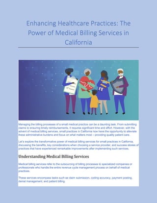 Enhancing Healthcare Practices: The
Power of Medical Billing Services in
California
Managing the billing processes of a small medical practice can be a daunting task. From submitting
claims to ensuring timely reimbursements, it requires significant time and effort. However, with the
advent of medical billing services, small practices in California now have the opportunity to alleviate
these administrative burdens and focus on what matters most – providing quality patient care.
Let’s explore the transformative power of medical billing services for small practices in California,
discussing the benefits, key considerations when choosing a service provider, and success stories of
practices that have experienced remarkable improvements after implementing such services.
Understanding Medical Billing Services
Medical billing services refer to the outsourcing of billing processes to specialized companies or
professionals who handle the entire revenue cycle management process on behalf of medical
practices.
These services encompass tasks such as claim submission, coding accuracy, payment posting,
denial management, and patient billing.
 