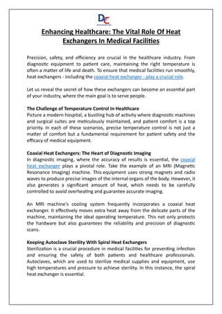 Enhancing Healthcare: The Vital Role Of Heat
Exchangers In Medical Facilities
Precision, safety, and efficiency are crucial in the healthcare industry. From
diagnostic equipment to patient care, maintaining the right temperature is
often a matter of life and death. To ensure that medical facilities run smoothly,
heat exchangers - including the coaxial heat exchanger - play a crucial role.
Let us reveal the secret of how these exchangers can become an essential part
of your industry, where the main goal is to serve people.
The Challenge of Temperature Control In Healthcare
Picture a modern hospital, a bustling hub of activity where diagnostic machines
and surgical suites are meticulously maintained, and patient comfort is a top
priority. In each of these scenarios, precise temperature control is not just a
matter of comfort but a fundamental requirement for patient safety and the
efficacy of medical equipment.
Coaxial Heat Exchangers: The Heart of Diagnostic Imaging
In diagnostic imaging, where the accuracy of results is essential, the coaxial
heat exchanger plays a pivotal role. Take the example of an MRI (Magnetic
Resonance Imaging) machine. This equipment uses strong magnets and radio
waves to produce precise images of the internal organs of the body. However, it
also generates a significant amount of heat, which needs to be carefully
controlled to avoid overheating and guarantee accurate imaging.
An MRI machine's cooling system frequently incorporates a coaxial heat
exchanger. It effectively moves extra heat away from the delicate parts of the
machine, maintaining the ideal operating temperature. This not only protects
the hardware but also guarantees the reliability and precision of diagnostic
scans.
Keeping Autoclave Sterility With Spiral Heat Exchangers
Sterilization is a crucial procedure in medical facilities for preventing infection
and ensuring the safety of both patients and healthcare professionals.
Autoclaves, which are used to sterilize medical supplies and equipment, use
high temperatures and pressure to achieve sterility. In this instance, the spiral
heat exchanger is essential.
 