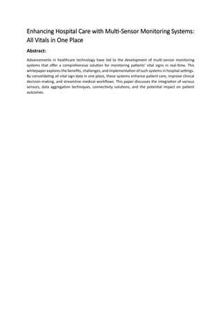 Enhancing Hospital Care with Multi-Sensor Monitoring Systems:
All Vitals in One Place
Abstract:
Advancements in healthcare technology have led to the development of multi-sensor monitoring
systems that offer a comprehensive solution for monitoring patients' vital signs in real-time. This
whitepaper explores the benefits, challenges, and implementation of such systems in hospital settings.
By consolidating all vital sign data in one place, these systems enhance patient care, improve clinical
decision-making, and streamline medical workflows. This paper discusses the integration of various
sensors, data aggregation techniques, connectivity solutions, and the potential impact on patient
outcomes.
 