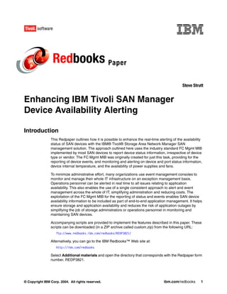 Redbooks Paper
                                                                                                  Steve Strutt


Enhancing IBM Tivoli SAN Manager
Device Availability Alerting

Introduction
                This Redpaper outlines how it is possible to enhance the real-time alerting of the availability
                status of SAN devices with the IBM® Tivoli® Storage Area Network Manager SAN
                management solution. The approach outlined here uses the industry standard FC Mgmt MIB
                implemented by most SAN devices to report device status information, irrespective of device
                type or vendor. The FC Mgmt MIB was originally created for just this task, providing for the
                reporting of device events, and monitoring and alerting on device and port status information,
                device internal temperature, and the availability of power supplies and fans.

                To minimize administrative effort, many organizations use event management consoles to
                monitor and manage their whole IT infrastructure on an exception management basis.
                Operations personnel can be alerted in real time to all issues relating to application
                availability. This also enables the use of a single consistent approach to alert and event
                management across the whole of IT, simplifying administration and reducing costs. The
                exploitation of the FC Mgmt MIB for the reporting of status and events enables SAN device
                availability information to be included as part of end-to-end application management. It helps
                ensure storage and application availability and reduces the risk of application outages by
                simplifying the job of storage administrators or operations personnel in monitoring and
                maintaining SAN devices.

                Accompanying scripts are provided to implement the features described in this paper. These
                scripts can be downloaded (in a ZIP archive called custom.zip) from the following URL:
                   ftp://www.redbooks.ibm.com/redbooks/REDP3821/

                Alternatively, you can go to the IBM Redbooks™ Web site at:
                   http://ibm.com/redbooks

                Select Additional materials and open the directory that corresponds with the Redpaper form
                number, REDP3821.




© Copyright IBM Corp. 2004. All rights reserved.                                       ibm.com/redbooks       1
 