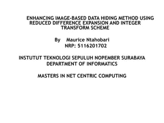 ENHANCING IMAGE-BASED DATA HIDING METHOD USING
REDUCED DIFFERENCE EXPANSION AND INTEGER
TRANSFORM SCHEME
By Maurice Ntahobari
NRP: 5116201702
INSTUTUT TEKNOLOGI SEPULUH NOPEMBER SURABAYA
DEPARTMENT OF INFORMATICS
MASTERS IN NET CENTRIC COMPUTING
 