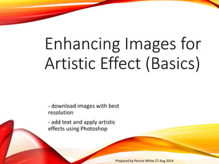 Enhancing Images for 
Artistic Effect (Basics) 
- download images with best 
resolution 
- add text and apply artistic 
effects using Photoshop 
Prepared by Pennie White 27 Aug 2014 
 
