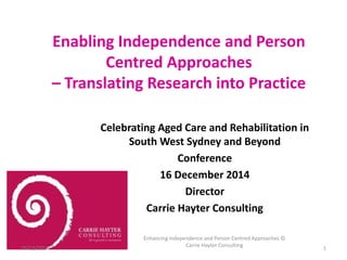 Enabling Independence and Person 
Centred Approaches 
– Translating Research into Practice 
Celebrating Aged Care and Rehabilitation in 
South West Sydney and Beyond 
Conference 
16 December 2014 
Director 
Carrie Hayter Consulting 
15/12/2014 
Enhancing Independence and Person Centred Approaches © 
Carrie Hayter Consulting 
1 
 