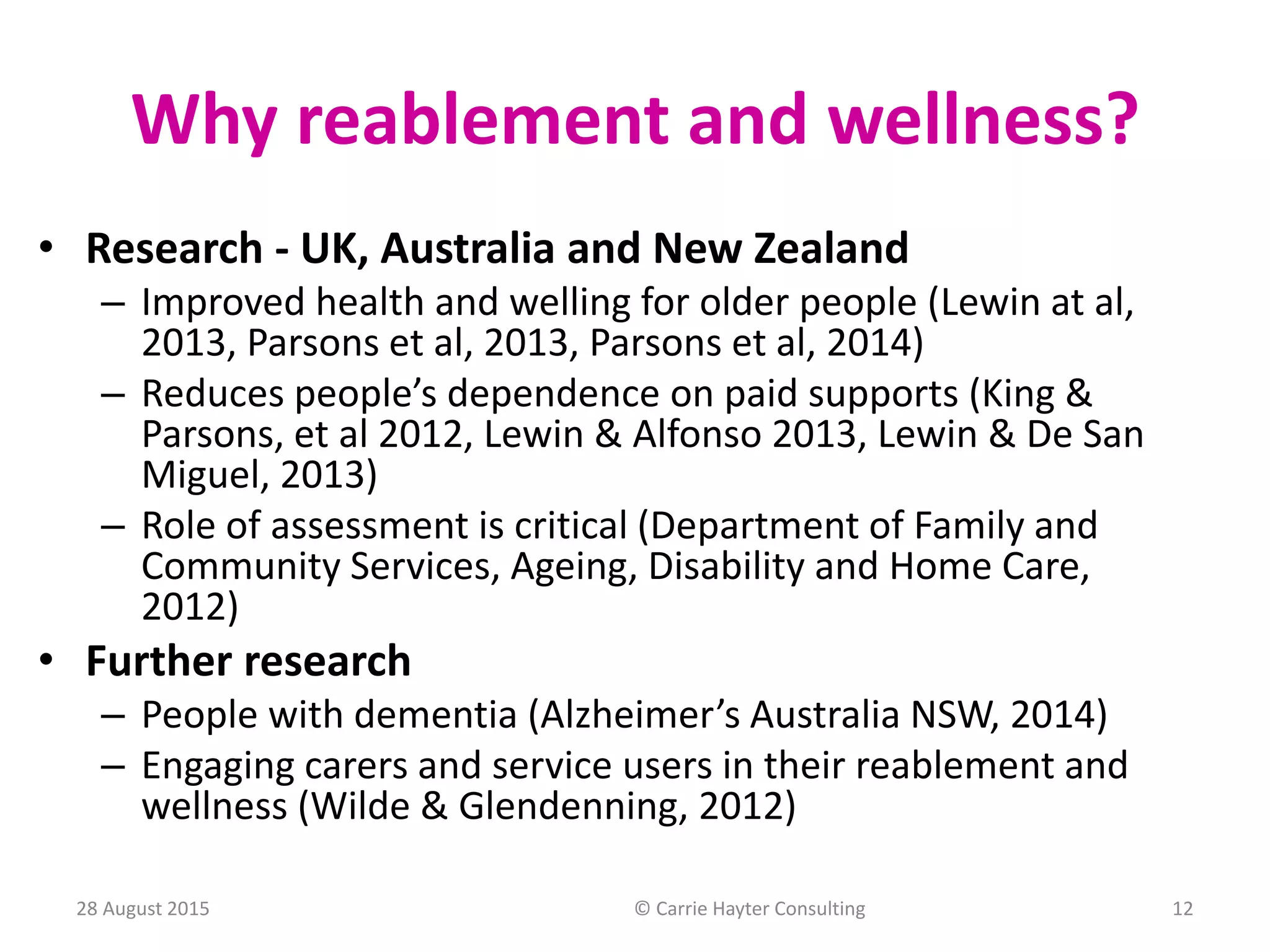 Why reablement and wellness?
• Research - UK, Australia and New Zealand
– Improved health and welling for older people (Lewin at al,
2013, Parsons et al, 2013, Parsons et al, 2014)
– Reduces people’s dependence on paid supports (King &
Parsons, et al 2012, Lewin & Alfonso 2013, Lewin & De San
Miguel, 2013)
– Role of assessment is critical (Department of Family and
Community Services, Ageing, Disability and Home Care,
2012)
• Further research
– People with dementia (Alzheimer’s Australia NSW, 2014)
– Engaging carers and service users in their reablement and
wellness (Wilde & Glendenning, 2012)
28 August 2015 © Carrie Hayter Consulting 12
 
