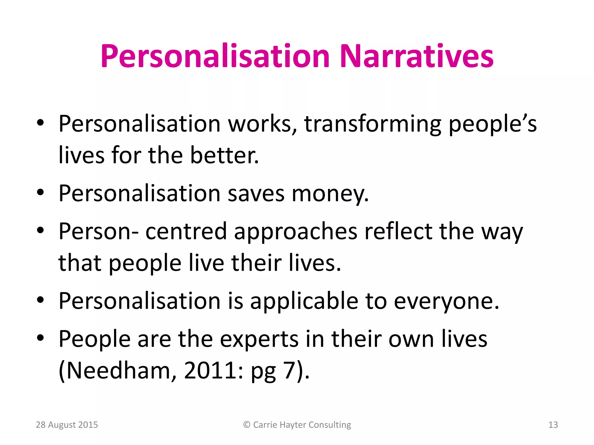 Personalisation Narratives
• Personalisation works, transforming people’s
lives for the better.
• Personalisation saves money.
• Person- centred approaches reflect the way
that people live their lives.
• Personalisation is applicable to everyone.
• People are the experts in their own lives
(Needham, 2011: pg 7).
28 August 2015 © Carrie Hayter Consulting 13
 