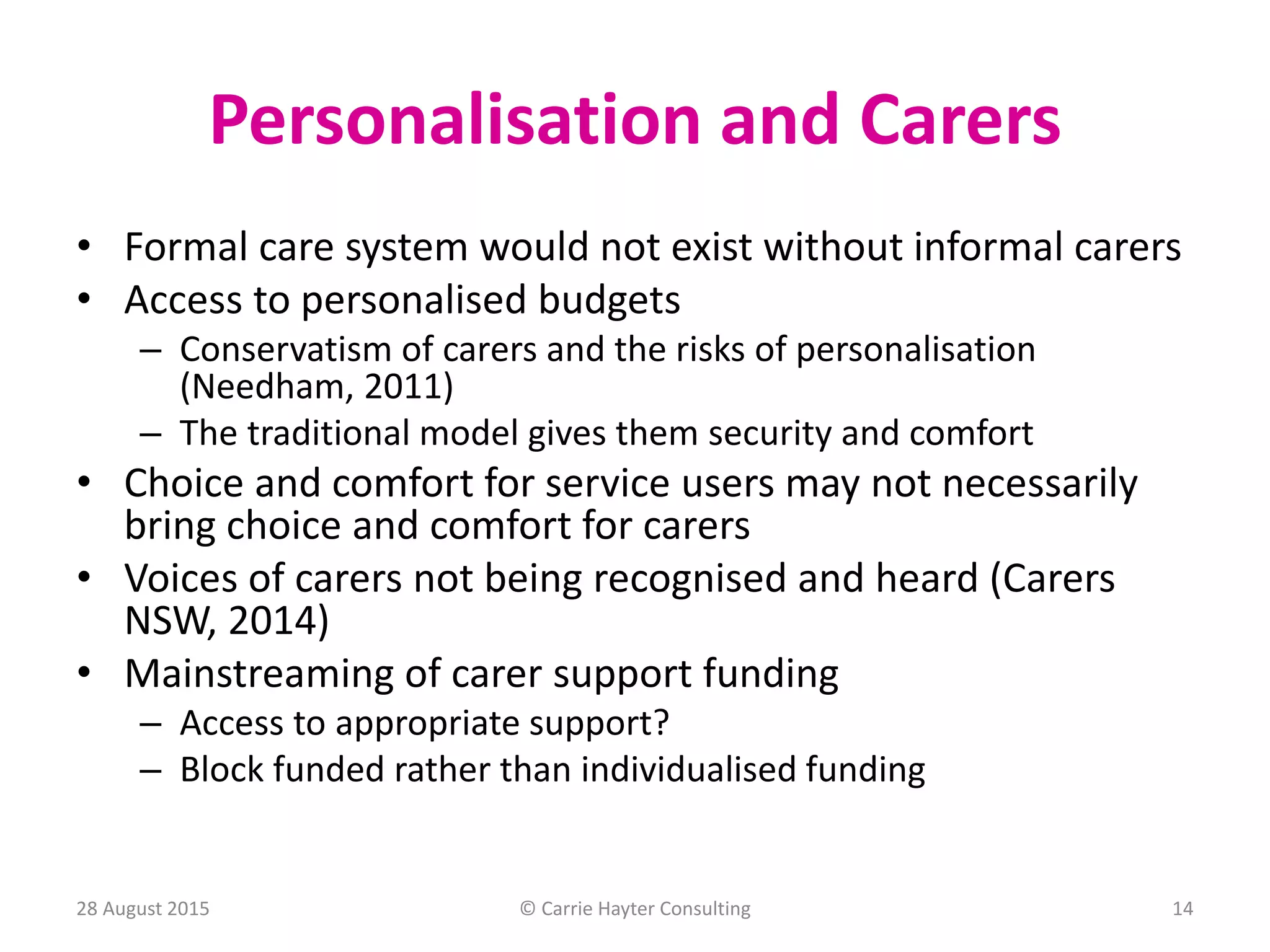 Personalisation and Carers
• Formal care system would not exist without informal carers
• Access to personalised budgets
– Conservatism of carers and the risks of personalisation
(Needham, 2011)
– The traditional model gives them security and comfort
• Choice and comfort for service users may not necessarily
bring choice and comfort for carers
• Voices of carers not being recognised and heard (Carers
NSW, 2014)
• Mainstreaming of carer support funding
– Access to appropriate support?
– Block funded rather than individualised funding
28 August 2015 © Carrie Hayter Consulting 14
 