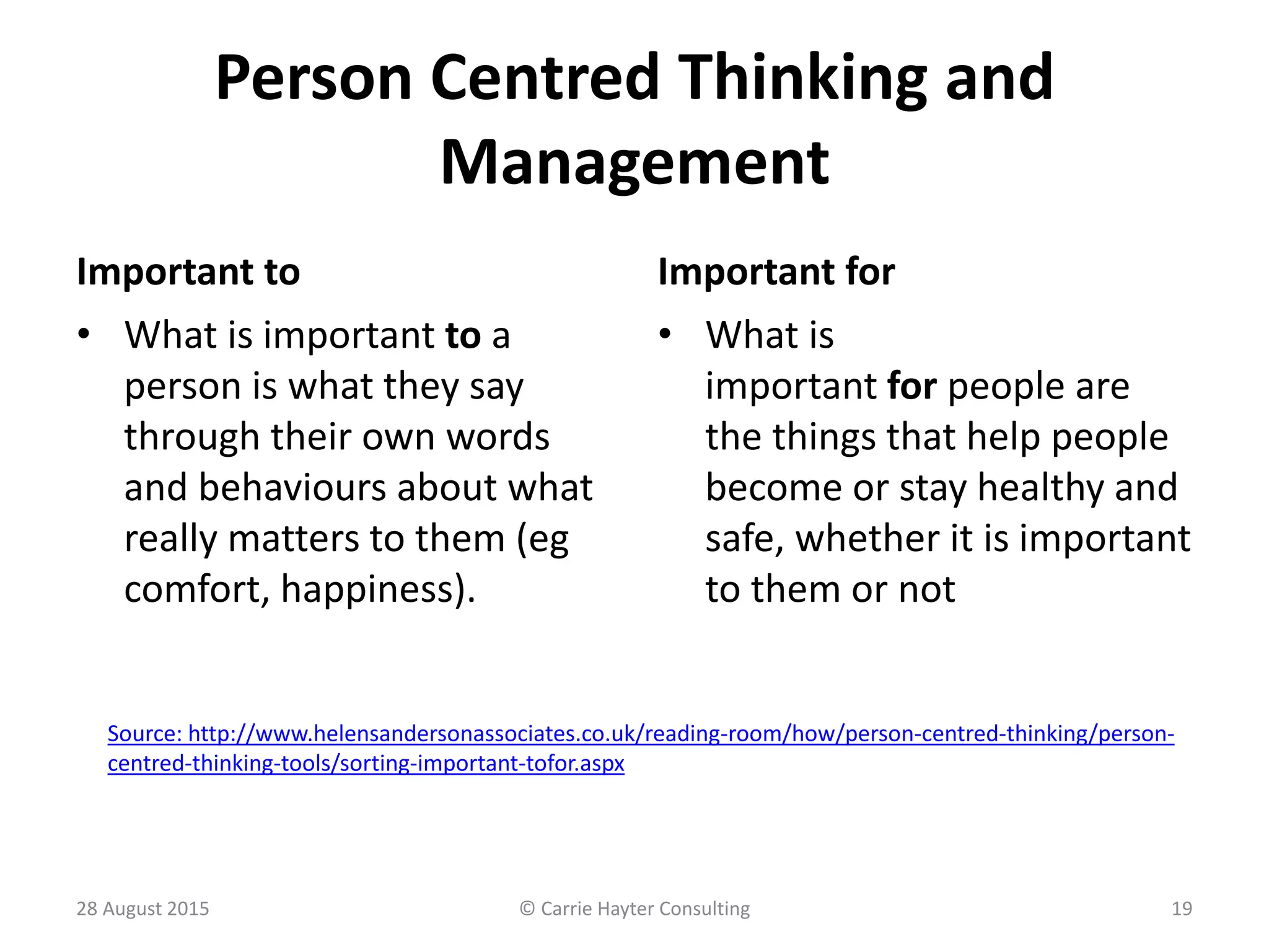 Person Centred Thinking and
Management
Important to Important for
• What is
important for people are
the things that help people
become or stay healthy and
safe, whether it is important
to them or not
28 August 2015 © Carrie Hayter Consulting 19
• What is important to a
person is what they say
through their own words
and behaviours about what
really matters to them (eg
comfort, happiness).
Source: http://www.helensandersonassociates.co.uk/reading-room/how/person-centred-thinking/person-
centred-thinking-tools/sorting-important-tofor.aspx
 