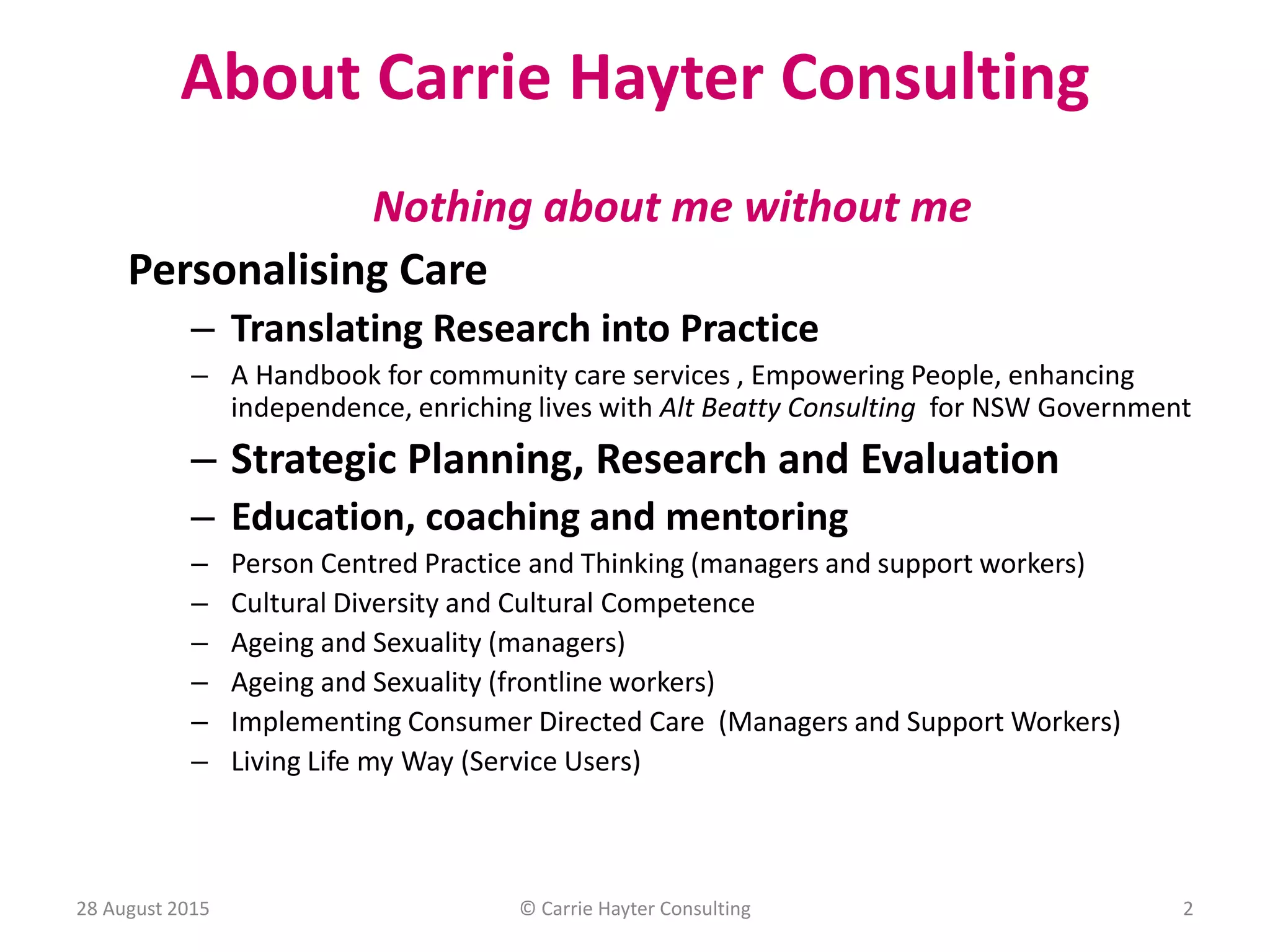 About Carrie Hayter Consulting
28 August 2015
Nothing about me without me
Personalising Care
– Translating Research into Practice
– A Handbook for community care services , Empowering People, enhancing
independence, enriching lives with Alt Beatty Consulting for NSW Government
– Strategic Planning, Research and Evaluation
– Education, coaching and mentoring
– Person Centred Practice and Thinking (managers and support workers)
– Cultural Diversity and Cultural Competence
– Ageing and Sexuality (managers)
– Ageing and Sexuality (frontline workers)
– Implementing Consumer Directed Care (Managers and Support Workers)
– Living Life my Way (Service Users)
© Carrie Hayter Consulting 2
 