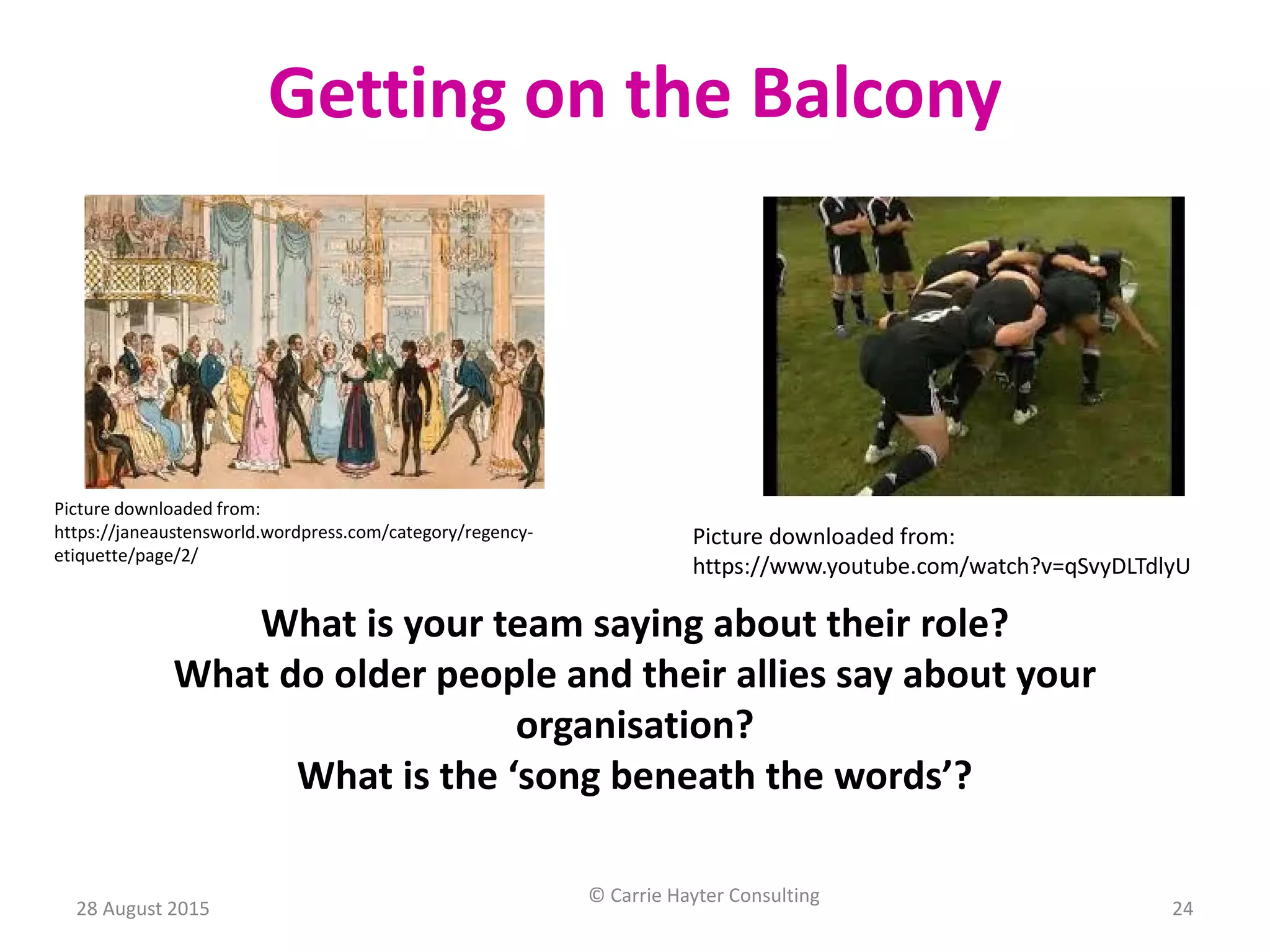 Picture downloaded from:
https://janeaustensworld.wordpress.com/category/regency-
etiquette/page/2/
Getting on the Balcony
Picture downloaded from:
https://www.youtube.com/watch?v=qSvyDLTdlyU
What is your team saying about their role?
What do older people and their allies say about your
organisation?
What is the ‘song beneath the words’?
28 August 2015
© Carrie Hayter Consulting
24
 