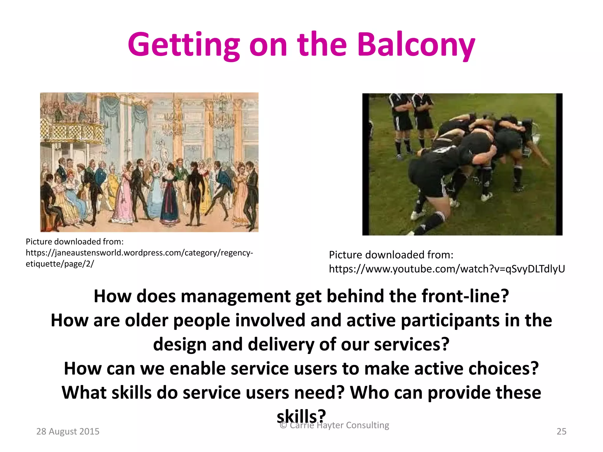 Picture downloaded from:
https://janeaustensworld.wordpress.com/category/regency-
etiquette/page/2/
Getting on the Balcony
Picture downloaded from:
https://www.youtube.com/watch?v=qSvyDLTdlyU
How does management get behind the front-line?
How are older people involved and active participants in the
design and delivery of our services?
How can we enable service users to make active choices?
What skills do service users need? Who can provide these
skills?
28 August 2015
© Carrie Hayter Consulting
25
 