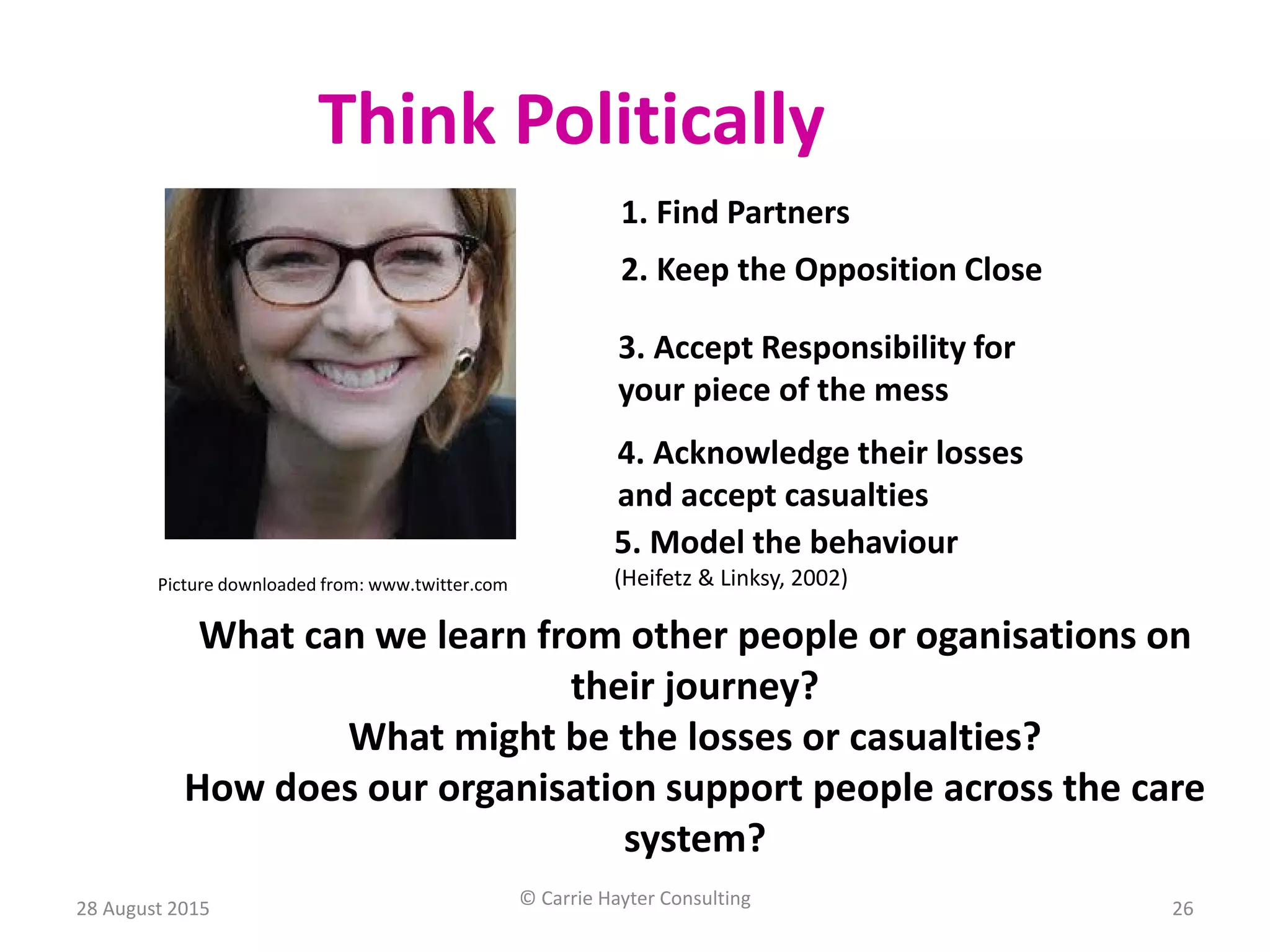 Think Politically
1. Find Partners
2. Keep the Opposition Close
3. Accept Responsibility for
your piece of the mess
4. Acknowledge their losses
and accept casualties
5. Model the behaviour
(Heifetz & Linksy, 2002)Picture downloaded from: www.twitter.com
What can we learn from other people or oganisations on
their journey?
What might be the losses or casualties?
How does our organisation support people across the care
system?
28 August 2015 © Carrie Hayter Consulting 26
 