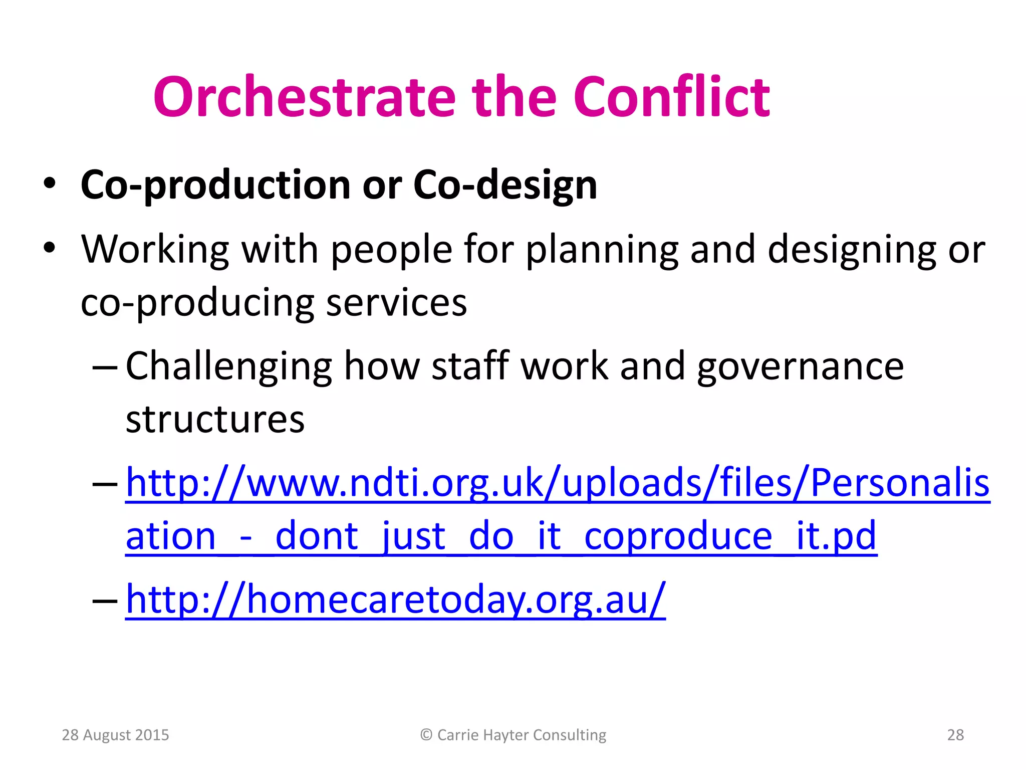28 August 2015 © Carrie Hayter Consulting 28
Orchestrate the Conflict
• Co-production or Co-design
• Working with people for planning and designing or
co-producing services
– Challenging how staff work and governance
structures
– http://www.ndti.org.uk/uploads/files/Personalis
ation_-_dont_just_do_it_coproduce_it.pd
– http://homecaretoday.org.au/
 