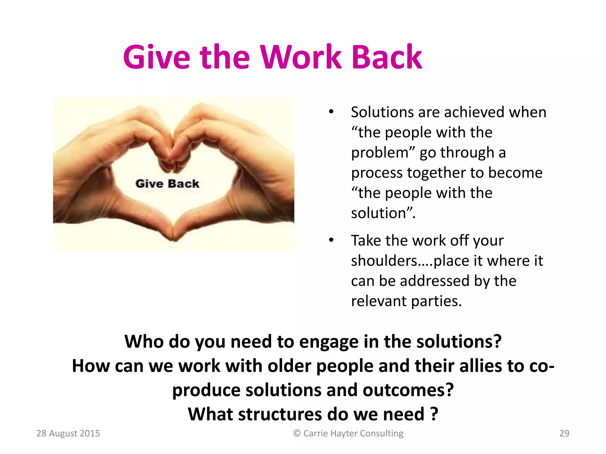 Give the Work Back
• Solutions are achieved when
“the people with the
problem” go through a
process together to become
“the people with the
solution”.
• Take the work off your
shoulders….place it where it
can be addressed by the
relevant parties.
Who do you need to engage in the solutions?
How can we work with older people and their allies to co-
produce solutions and outcomes?
What structures do we need ?
28 August 2015 © Carrie Hayter Consulting 29
 