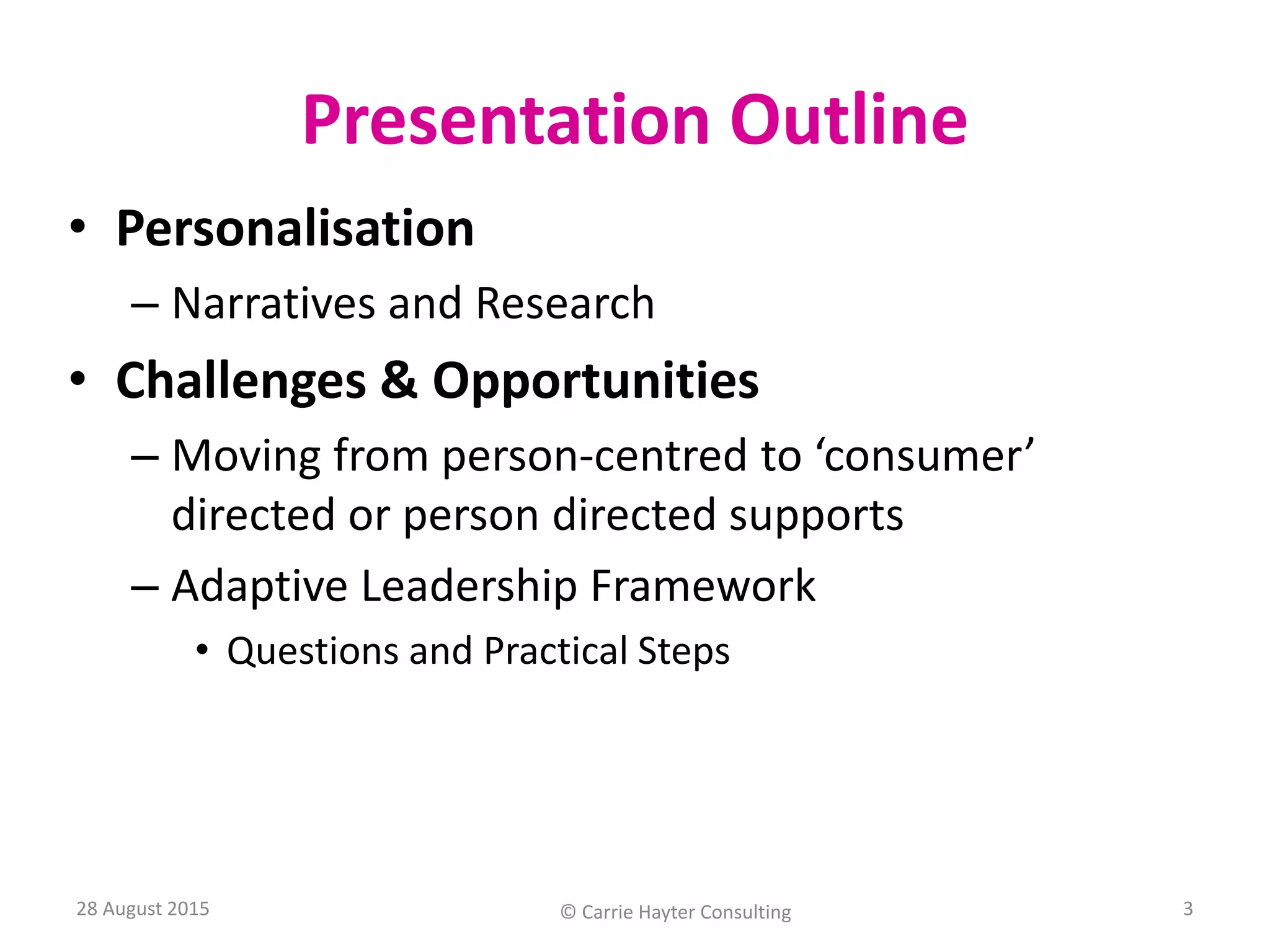 Presentation Outline
• Personalisation
– Narratives and Research
• Challenges & Opportunities
– Moving from person-centred to ‘consumer’
directed or person directed supports
– Adaptive Leadership Framework
• Questions and Practical Steps
28 August 2015 © Carrie Hayter Consulting 3
 