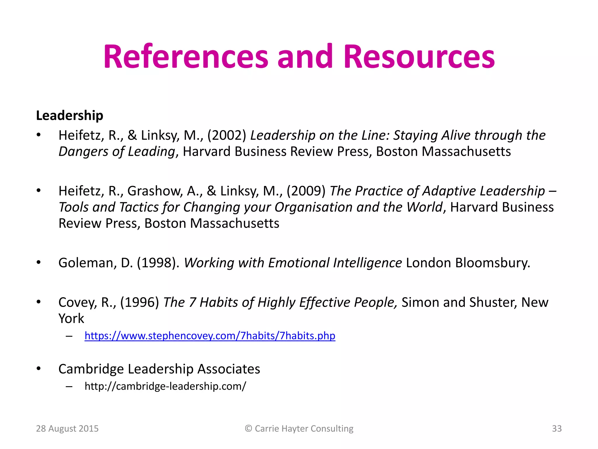 References and Resources
Leadership
• Heifetz, R., & Linksy, M., (2002) Leadership on the Line: Staying Alive through the
Dangers of Leading, Harvard Business Review Press, Boston Massachusetts
• Heifetz, R., Grashow, A., & Linksy, M., (2009) The Practice of Adaptive Leadership –
Tools and Tactics for Changing your Organisation and the World, Harvard Business
Review Press, Boston Massachusetts
• Goleman, D. (1998). Working with Emotional Intelligence London Bloomsbury.
• Covey, R., (1996) The 7 Habits of Highly Effective People, Simon and Shuster, New
York
– https://www.stephencovey.com/7habits/7habits.php
• Cambridge Leadership Associates
– http://cambridge-leadership.com/
28 August 2015 © Carrie Hayter Consulting 33
 