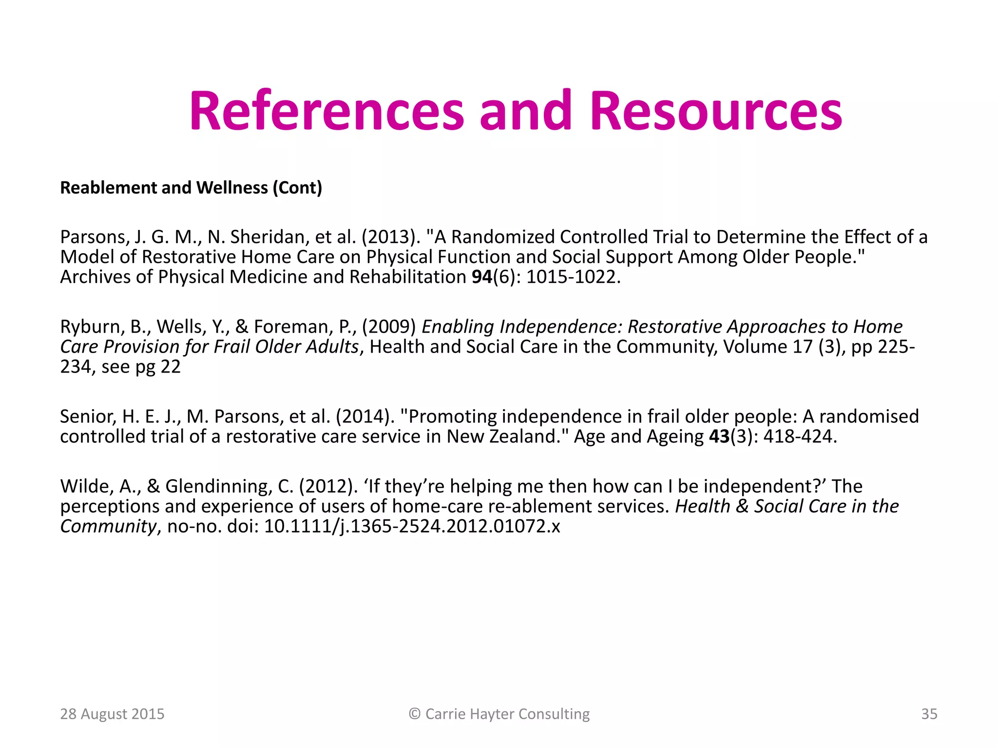 Reablement and Wellness (Cont)
Parsons, J. G. M., N. Sheridan, et al. (2013). "A Randomized Controlled Trial to Determine the Effect of a
Model of Restorative Home Care on Physical Function and Social Support Among Older People."
Archives of Physical Medicine and Rehabilitation 94(6): 1015-1022.
Ryburn, B., Wells, Y., & Foreman, P., (2009) Enabling Independence: Restorative Approaches to Home
Care Provision for Frail Older Adults, Health and Social Care in the Community, Volume 17 (3), pp 225-
234, see pg 22
Senior, H. E. J., M. Parsons, et al. (2014). "Promoting independence in frail older people: A randomised
controlled trial of a restorative care service in New Zealand." Age and Ageing 43(3): 418-424.
Wilde, A., & Glendinning, C. (2012). ‘If they’re helping me then how can I be independent?’ The
perceptions and experience of users of home-care re-ablement services. Health & Social Care in the
Community, no-no. doi: 10.1111/j.1365-2524.2012.01072.x
References and Resources
28 August 2015 © Carrie Hayter Consulting 35
 