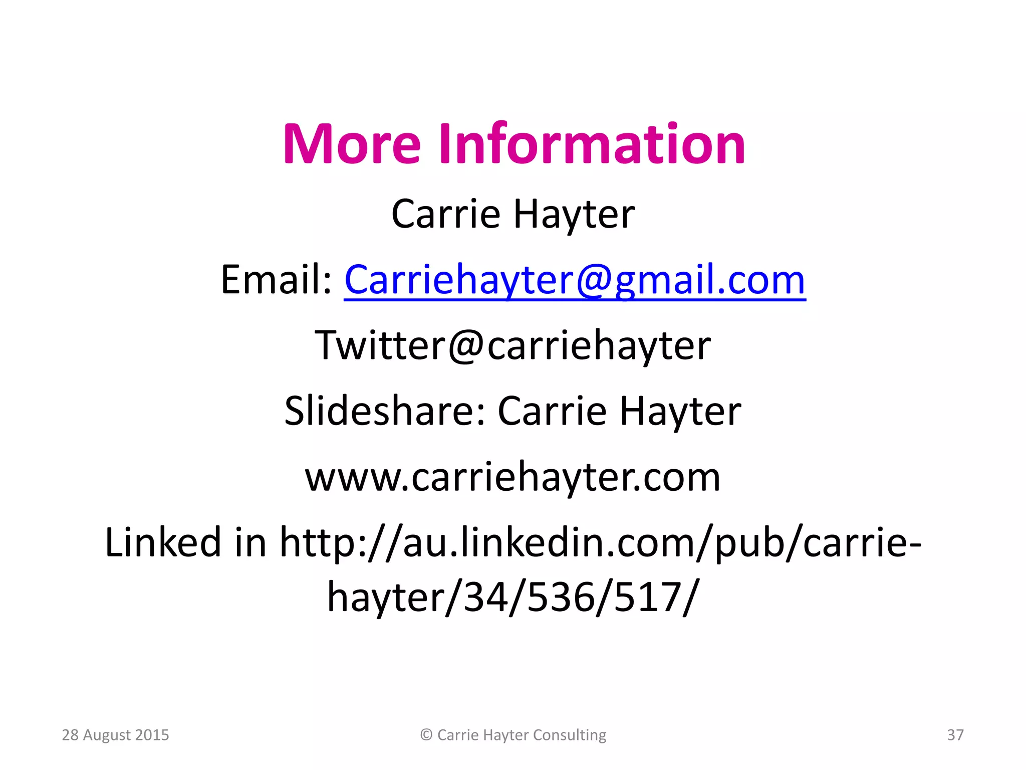 More Information
Carrie Hayter
Email: Carriehayter@gmail.com
Twitter@carriehayter
Slideshare: Carrie Hayter
www.carriehayter.com
Linked in http://au.linkedin.com/pub/carrie-
hayter/34/536/517/
28 August 2015 © Carrie Hayter Consulting 37
 