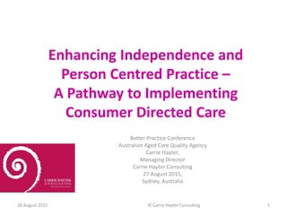 Enhancing Independence and
Person Centred Practice –
A Pathway to Implementing
Consumer Directed Care
Better Practice Conference
Australian Aged Care Quality Agency
Carrie Hayter,
Managing Director
Carrie Hayter Consulting
27 August 2015,
Sydney, Australia
28 August 2015 © Carrie Hayter Consulting 1
 