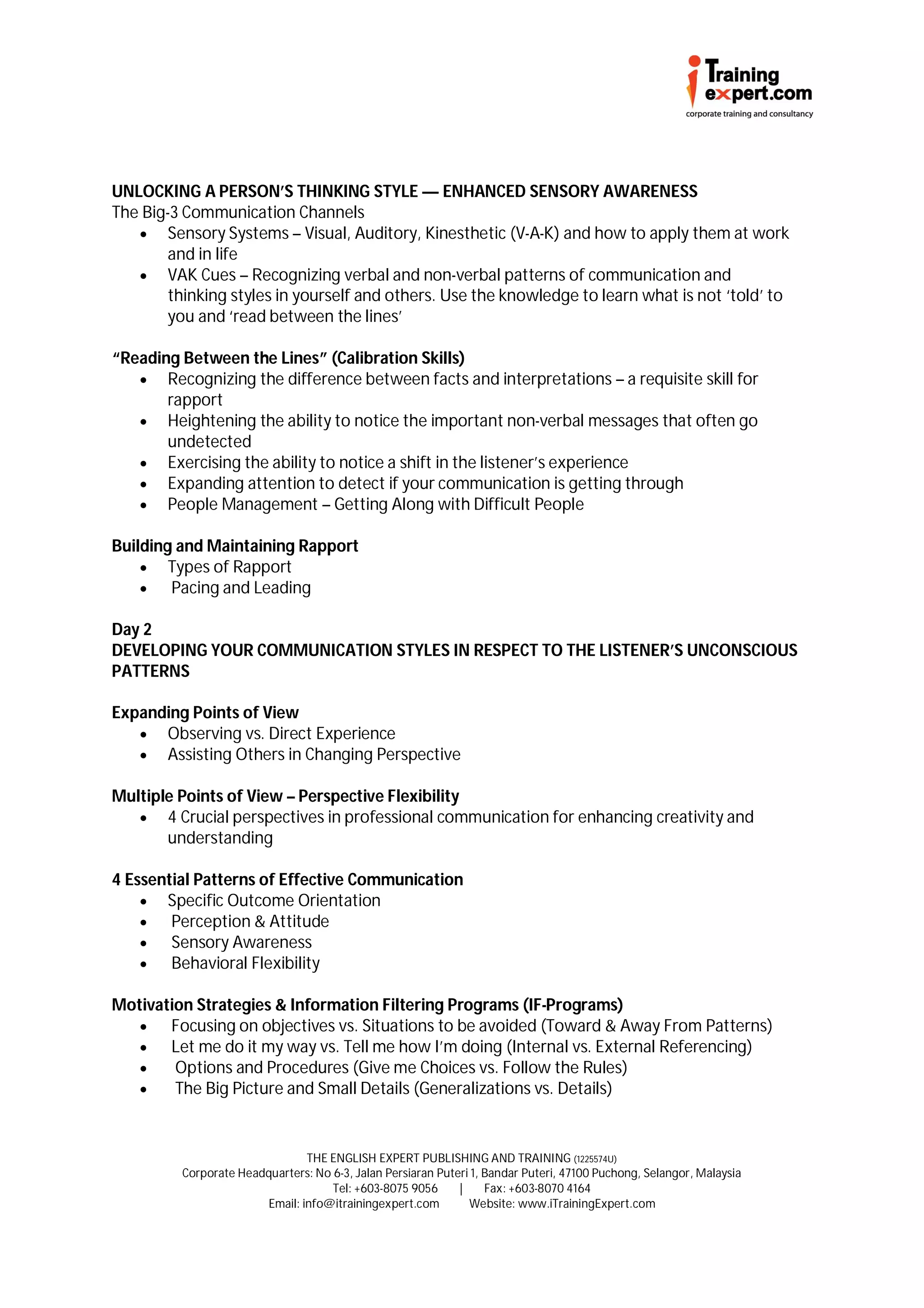 UNLOCKING A PERSON’S THINKING STYLE — ENHANCED SENSORY AWARENESS
The Big-3 Communication Channels
    Sensory Systems – Visual, Auditory, Kinesthetic (V-A-K) and how to apply them at work
       and in life
    VAK Cues – Recognizing verbal and non-verbal patterns of communication and
       thinking styles in yourself and others. Use the knowledge to learn what is not ‘told’ to
       you and ‘read between the lines’

“Reading Between the Lines” (Calibration Skills)
    Recognizing the difference between facts and interpretations – a requisite skill for
       rapport
    Heightening the ability to notice the important non-verbal messages that often go
       undetected
    Exercising the ability to notice a shift in the listener’s experience
    Expanding attention to detect if your communication is getting through
    People Management – Getting Along with Difficult People

Building and Maintaining Rapport
     Types of Rapport
       Pacing and Leading

Day 2
DEVELOPING YOUR COMMUNICATION STYLES IN RESPECT TO THE LISTENER’S UNCONSCIOUS
PATTERNS

Expanding Points of View
    Observing vs. Direct Experience
    Assisting Others in Changing Perspective

Multiple Points of View – Perspective Flexibility
    4 Crucial perspectives in professional communication for enhancing creativity and
       understanding

4 Essential Patterns of Effective Communication
     Specific Outcome Orientation
       Perception & Attitude
       Sensory Awareness
       Behavioral Flexibility

Motivation Strategies & Information Filtering Programs (IF-Programs)
      Focusing on objectives vs. Situations to be avoided (Toward & Away From Patterns)
      Let me do it my way vs. Tell me how I’m doing (Internal vs. External Referencing)
       Options and Procedures (Give me Choices vs. Follow the Rules)
       The Big Picture and Small Details (Generalizations vs. Details)


                                THE ENGLISH EXPERT PUBLISHING AND TRAINING (1225574U)
         Corporate Headquarters: No 6-3, Jalan Persiaran Puteri 1, Bandar Puteri, 47100 Puchong, Selangor, Malaysia
                                    Tel: +603-8075 9056      |     Fax: +603-8070 4164
                        Email: info@itrainingexpert.com        Website: www.iTrainingExpert.com
 