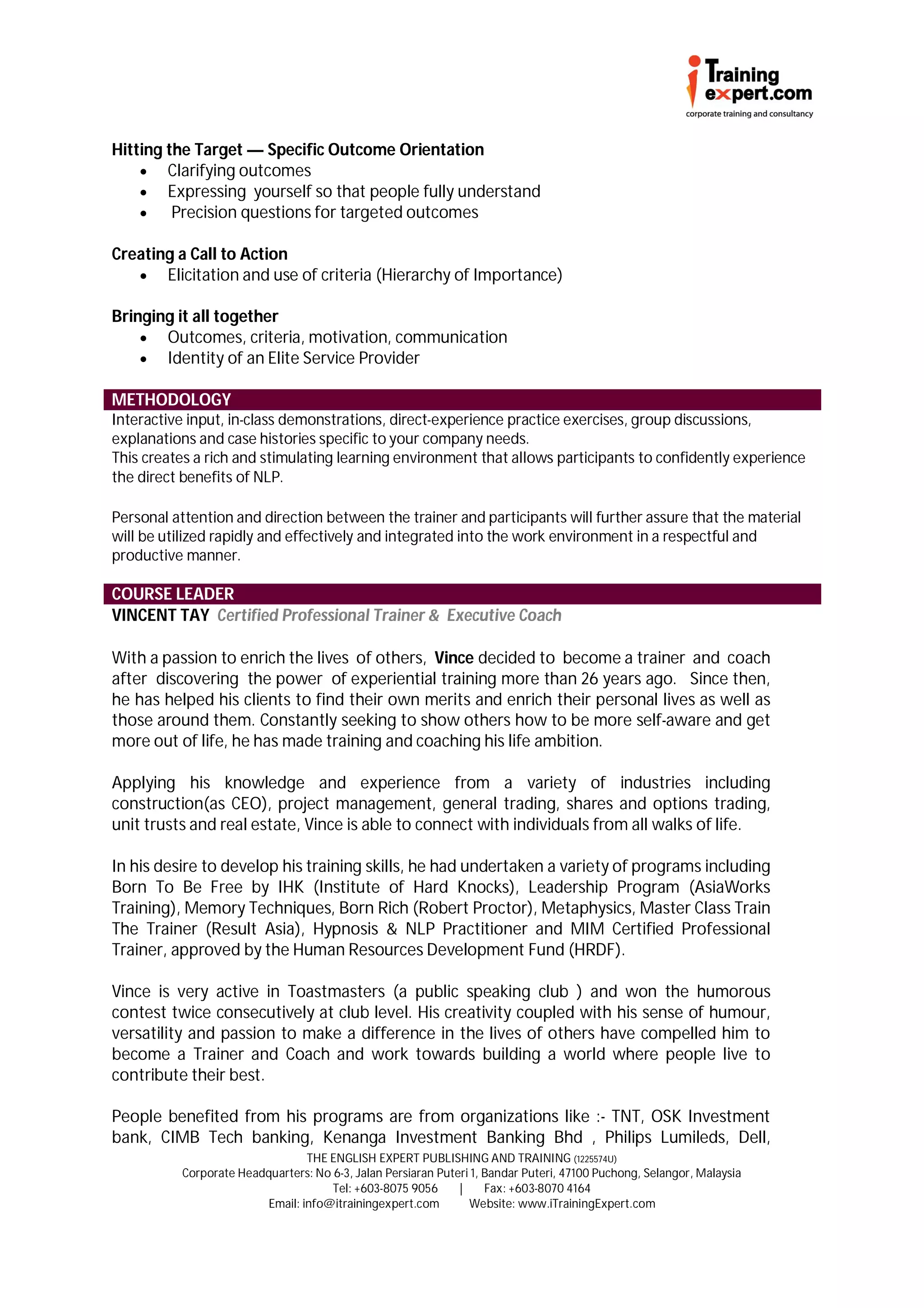 Hitting the Target — Specific Outcome Orientation
     Clarifying outcomes
     Expressing yourself so that people fully understand
        Precision questions for targeted outcomes

Creating a Call to Action
    Elicitation and use of criteria (Hierarchy of Importance)

Bringing it all together
     Outcomes, criteria, motivation, communication
     Identity of an Elite Service Provider

METHODOLOGY
Interactive input, in-class demonstrations, direct-experience practice exercises, group discussions,
explanations and case histories specific to your company needs.
This creates a rich and stimulating learning environment that allows participants to confidently experience
the direct benefits of NLP.

Personal attention and direction between the trainer and participants will further assure that the material
will be utilized rapidly and effectively and integrated into the work environment in a respectful and
productive manner.

COURSE LEADER
VINCENT TAY Certified Professional Trainer & Executive Coach

With a passion to enrich the lives of others, Vince decided to become a trainer and coach
after discovering the power of experiential training more than 26 years ago. Since then,
he has helped his clients to find their own merits and enrich their personal lives as well as
those around them. Constantly seeking to show others how to be more self-aware and get
more out of life, he has made training and coaching his life ambition.

Applying his knowledge and experience from a variety of industries including
construction(as CEO), project management, general trading, shares and options trading,
unit trusts and real estate, Vince is able to connect with individuals from all walks of life.

In his desire to develop his training skills, he had undertaken a variety of programs including
Born To Be Free by IHK (Institute of Hard Knocks), Leadership Program (AsiaWorks
Training), Memory Techniques, Born Rich (Robert Proctor), Metaphysics, Master Class Train
The Trainer (Result Asia), Hypnosis & NLP Practitioner and MIM Certified Professional
Trainer, approved by the Human Resources Development Fund (HRDF).

Vince is very active in Toastmasters (a public speaking club ) and won the humorous
contest twice consecutively at club level. His creativity coupled with his sense of humour,
versatility and passion to make a difference in the lives of others have compelled him to
become a Trainer and Coach and work towards building a world where people live to
contribute their best.

People benefited from his programs are from organizations like :- TNT, OSK Investment
bank, CIMB Tech banking, Kenanga Investment Banking Bhd , Philips Lumileds, Dell,
                                 THE ENGLISH EXPERT PUBLISHING AND TRAINING (1225574U)
          Corporate Headquarters: No 6-3, Jalan Persiaran Puteri 1, Bandar Puteri, 47100 Puchong, Selangor, Malaysia
                                     Tel: +603-8075 9056      |     Fax: +603-8070 4164
                         Email: info@itrainingexpert.com        Website: www.iTrainingExpert.com
 