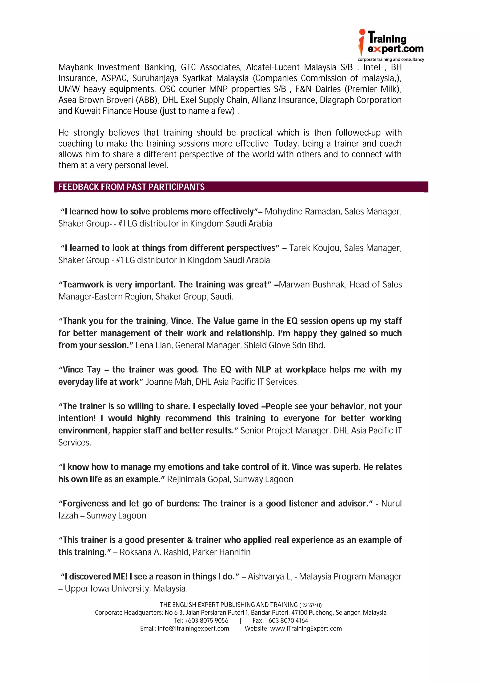 Maybank Investment Banking, GTC Associates, Alcatel-Lucent Malaysia S/B , Intel , BH
Insurance, ASPAC, Suruhanjaya Syarikat Malaysia (Companies Commission of malaysia,),
UMW heavy equipments, OSC courier MNP properties S/B , F&N Dairies (Premier Milk),
Asea Brown Broveri (ABB), DHL Exel Supply Chain, Allianz Insurance, Diagraph Corporation
and Kuwait Finance House (just to name a few) .

He strongly believes that training should be practical which is then followed-up with
coaching to make the training sessions more effective. Today, being a trainer and coach
allows him to share a different perspective of the world with others and to connect with
them at a very personal level.

FEEDBACK FROM PAST PARTICIPANTS

“I learned how to solve problems more effectively”– Mohydine Ramadan, Sales Manager,
Shaker Group- - #1 LG distributor in Kingdom Saudi Arabia

“I learned to look at things from different perspectives” – Tarek Koujou, Sales Manager,
Shaker Group - #1 LG distributor in Kingdom Saudi Arabia

“Teamwork is very important. The training was great” –Marwan Bushnak, Head of Sales
Manager-Eastern Region, Shaker Group, Saudi.

“Thank you for the training, Vince. The Value game in the EQ session opens up my staff
for better management of their work and relationship. I’m happy they gained so much
from your session.” Lena Lian, General Manager, Shield Glove Sdn Bhd.

“Vince Tay – the trainer was good. The EQ with NLP at workplace helps me with my
everyday life at work” Joanne Mah, DHL Asia Pacific IT Services.

“The trainer is so willing to share. I especially loved –People see your behavior, not your
intention! I would highly recommend this training to everyone for better working
environment, happier staff and better results.” Senior Project Manager, DHL Asia Pacific IT
Services.

“I know how to manage my emotions and take control of it. Vince was superb. He relates
his own life as an example.” Rejinimala Gopal, Sunway Lagoon

“Forgiveness and let go of burdens: The trainer is a good listener and advisor.” - Nurul
Izzah – Sunway Lagoon

“This trainer is a good presenter & trainer who applied real experience as an example of
this training.” – Roksana A. Rashid, Parker Hannifin

“I discovered ME! I see a reason in things I do.” – Aishvarya L, - Malaysia Program Manager
– Upper Iowa University, Malaysia.
                                THE ENGLISH EXPERT PUBLISHING AND TRAINING (1225574U)
         Corporate Headquarters: No 6-3, Jalan Persiaran Puteri 1, Bandar Puteri, 47100 Puchong, Selangor, Malaysia
                                    Tel: +603-8075 9056      |     Fax: +603-8070 4164
                        Email: info@itrainingexpert.com        Website: www.iTrainingExpert.com
 