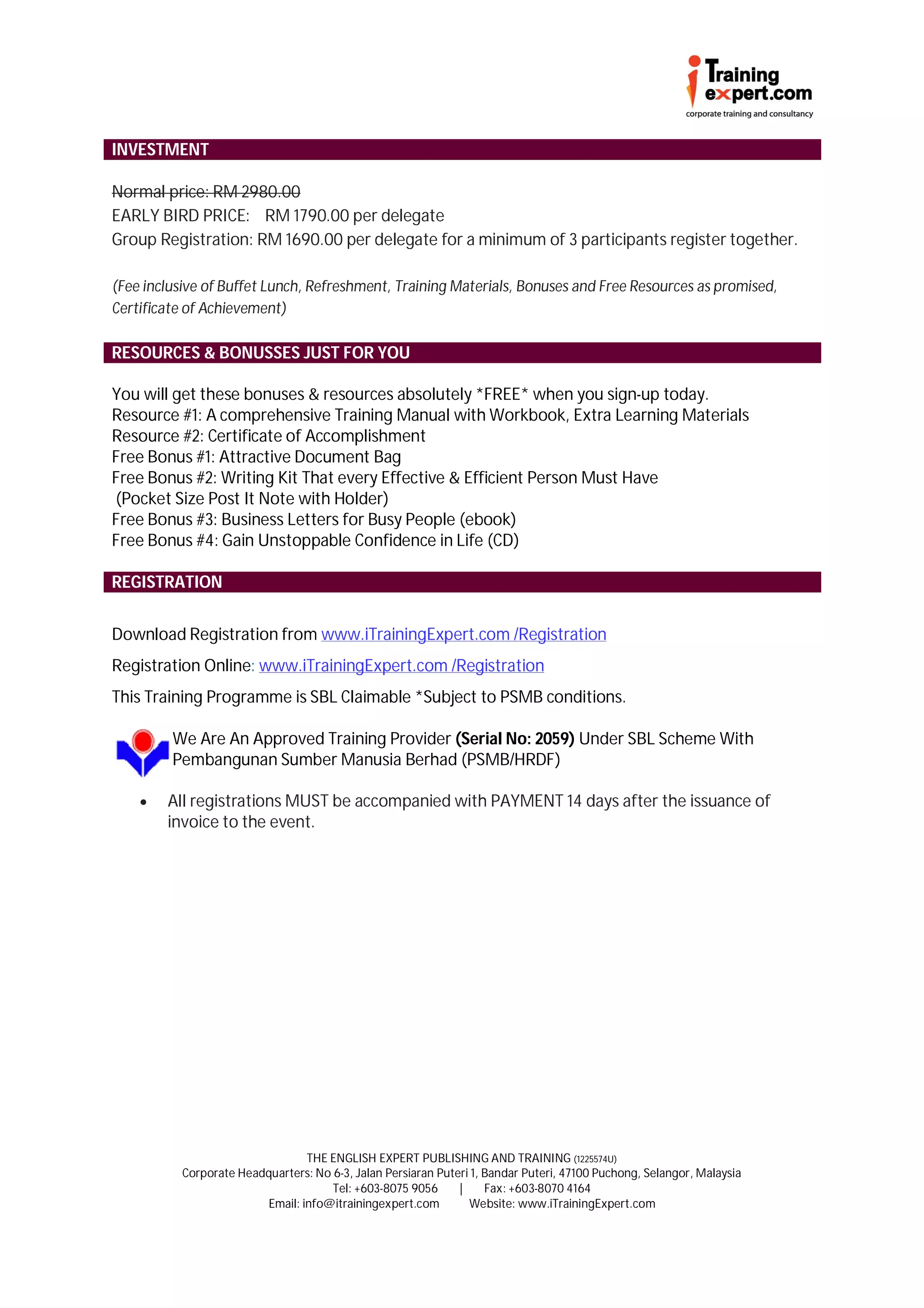 INVESTMENT

Normal price: RM 2980.00
EARLY BIRD PRICE: RM 1790.00 per delegate
Group Registration: RM 1690.00 per delegate for a minimum of 3 participants register together.

(Fee inclusive of Buffet Lunch, Refreshment, Training Materials, Bonuses and Free Resources as promised,
Certificate of Achievement)

RESOURCES & BONUSSES JUST FOR YOU

You will get these bonuses & resources absolutely *FREE* when you sign-up today.
Resource #1: A comprehensive Training Manual with Workbook, Extra Learning Materials
Resource #2: Certificate of Accomplishment
Free Bonus #1: Attractive Document Bag
Free Bonus #2: Writing Kit That every Effective & Efficient Person Must Have
(Pocket Size Post It Note with Holder)
Free Bonus #3: Business Letters for Busy People (ebook)
Free Bonus #4: Gain Unstoppable Confidence in Life (CD)

REGISTRATION


Download Registration from www.iTrainingExpert.com /Registration
Registration Online: www.iTrainingExpert.com /Registration
This Training Programme is SBL Claimable *Subject to PSMB conditions.

         We Are An Approved Training Provider (Serial No: 2059) Under SBL Scheme With
         Pembangunan Sumber Manusia Berhad (PSMB/HRDF)

       All registrations MUST be accompanied with PAYMENT 14 days after the issuance of
        invoice to the event.




                                  THE ENGLISH EXPERT PUBLISHING AND TRAINING (1225574U)
           Corporate Headquarters: No 6-3, Jalan Persiaran Puteri 1, Bandar Puteri, 47100 Puchong, Selangor, Malaysia
                                      Tel: +603-8075 9056      |     Fax: +603-8070 4164
                          Email: info@itrainingexpert.com        Website: www.iTrainingExpert.com
 