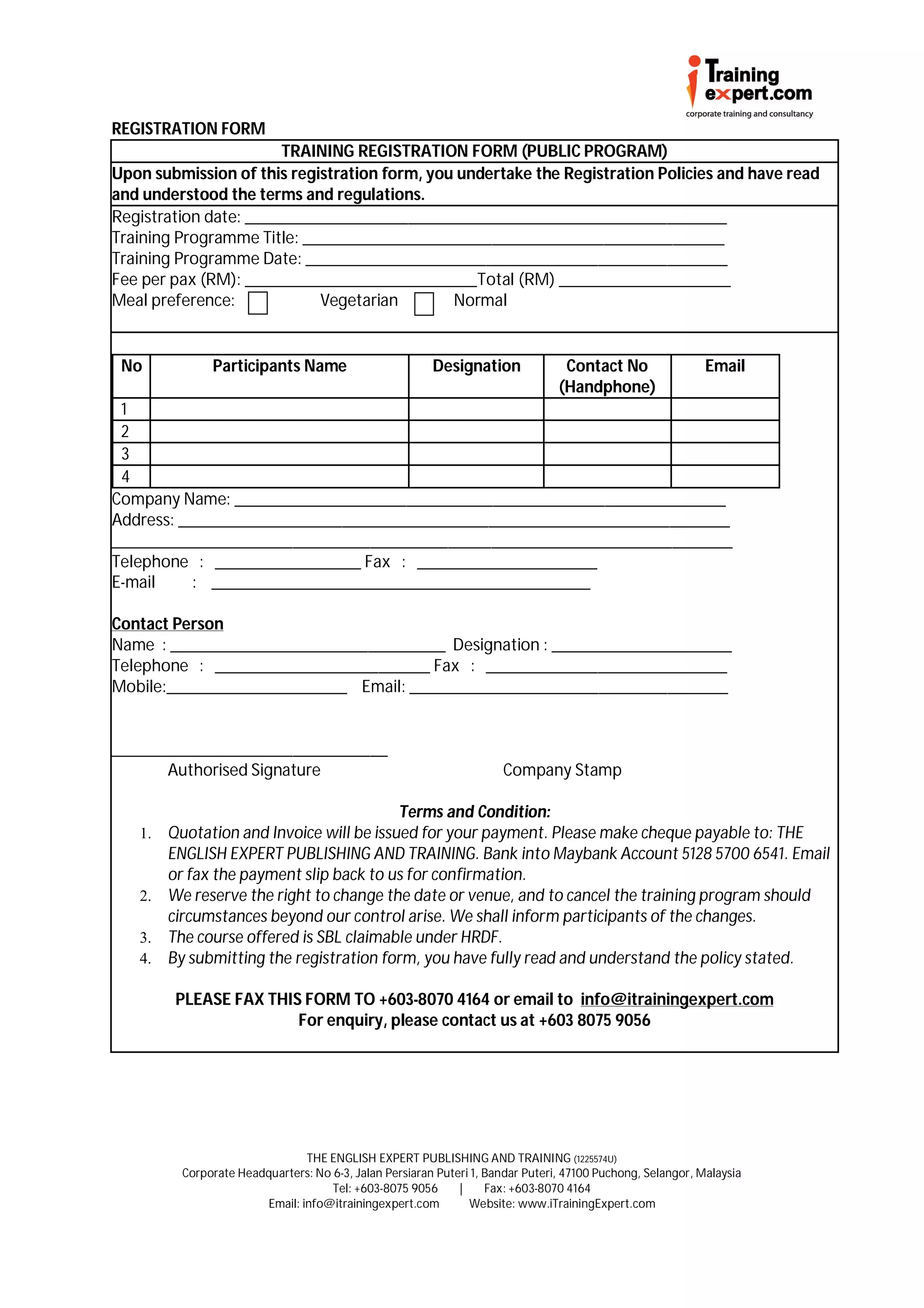 REGISTRATION FORM
                       TRAINING REGISTRATION FORM (PUBLIC PROGRAM)
Upon submission of this registration form, you undertake the Registration Policies and have read
and understood the terms and regulations.
Registration date: ________________________________________________________
Training Programme Title: _________________________________________________
Training Programme Date: _________________________________________________
Fee per pax (RM): ___________________________Total (RM) ____________________
Meal preference:            Vegetarian        Normal


 No           Participants Name                         Designation              Contact No                 Email
                                                                                (Handphone)
 1
 2
 3
 4
Company Name: _________________________________________________________
Address: ________________________________________________________________
________________________________________________________________________
Telephone : _________________ Fax : _____________________
E-mail     : ____________________________________________

Contact Person
Name : ________________________________ Designation : _____________________
Telephone : _________________________ Fax : ____________________________
Mobile:_____________________ Email: _____________________________________


________________________________
       Authorised Signature                                          Company Stamp

                                        Terms and Condition:
   1. Quotation and Invoice will be issued for your payment. Please make cheque payable to: THE
      ENGLISH EXPERT PUBLISHING AND TRAINING. Bank into Maybank Account 5128 5700 6541. Email
      or fax the payment slip back to us for confirmation.
   2. We reserve the right to change the date or venue, and to cancel the training program should
      circumstances beyond our control arise. We shall inform participants of the changes.
   3. The course offered is SBL claimable under HRDF.
   4. By submitting the registration form, you have fully read and understand the policy stated.

        PLEASE FAX THIS FORM TO +603-8070 4164 or email to info@itrainingexpert.com
                       For enquiry, please contact us at +603 8075 9056




                                THE ENGLISH EXPERT PUBLISHING AND TRAINING (1225574U)
         Corporate Headquarters: No 6-3, Jalan Persiaran Puteri 1, Bandar Puteri, 47100 Puchong, Selangor, Malaysia
                                    Tel: +603-8075 9056      |     Fax: +603-8070 4164
                        Email: info@itrainingexpert.com        Website: www.iTrainingExpert.com
 