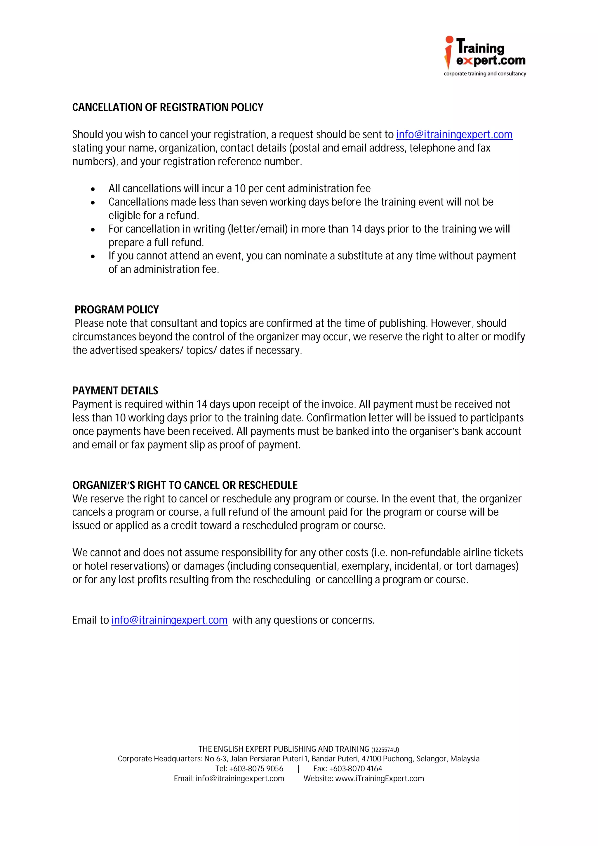 CANCELLATION OF REGISTRATION POLICY

Should you wish to cancel your registration, a request should be sent to info@itrainingexpert.com
stating your name, organization, contact details (postal and email address, telephone and fax
numbers), and your registration reference number.

       All cancellations will incur a 10 per cent administration fee
       Cancellations made less than seven working days before the training event will not be
        eligible for a refund.
       For cancellation in writing (letter/email) in more than 14 days prior to the training we will
        prepare a full refund.
       If you cannot attend an event, you can nominate a substitute at any time without payment
        of an administration fee.


 PROGRAM POLICY
 Please note that consultant and topics are confirmed at the time of publishing. However, should
circumstances beyond the control of the organizer may occur, we reserve the right to alter or modify
the advertised speakers/ topics/ dates if necessary.


PAYMENT DETAILS
Payment is required within 14 days upon receipt of the invoice. All payment must be received not
less than 10 working days prior to the training date. Confirmation letter will be issued to participants
once payments have been received. All payments must be banked into the organiser’s bank account
and email or fax payment slip as proof of payment.


ORGANIZER’S RIGHT TO CANCEL OR RESCHEDULE
We reserve the right to cancel or reschedule any program or course. In the event that, the organizer
cancels a program or course, a full refund of the amount paid for the program or course will be
issued or applied as a credit toward a rescheduled program or course.

We cannot and does not assume responsibility for any other costs (i.e. non-refundable airline tickets
or hotel reservations) or damages (including consequential, exemplary, incidental, or tort damages)
or for any lost profits resulting from the rescheduling or cancelling a program or course.


Email to info@itrainingexpert.com with any questions or concerns.




                                 THE ENGLISH EXPERT PUBLISHING AND TRAINING (1225574U)
          Corporate Headquarters: No 6-3, Jalan Persiaran Puteri 1, Bandar Puteri, 47100 Puchong, Selangor, Malaysia
                                     Tel: +603-8075 9056      |     Fax: +603-8070 4164
                         Email: info@itrainingexpert.com        Website: www.iTrainingExpert.com
 
