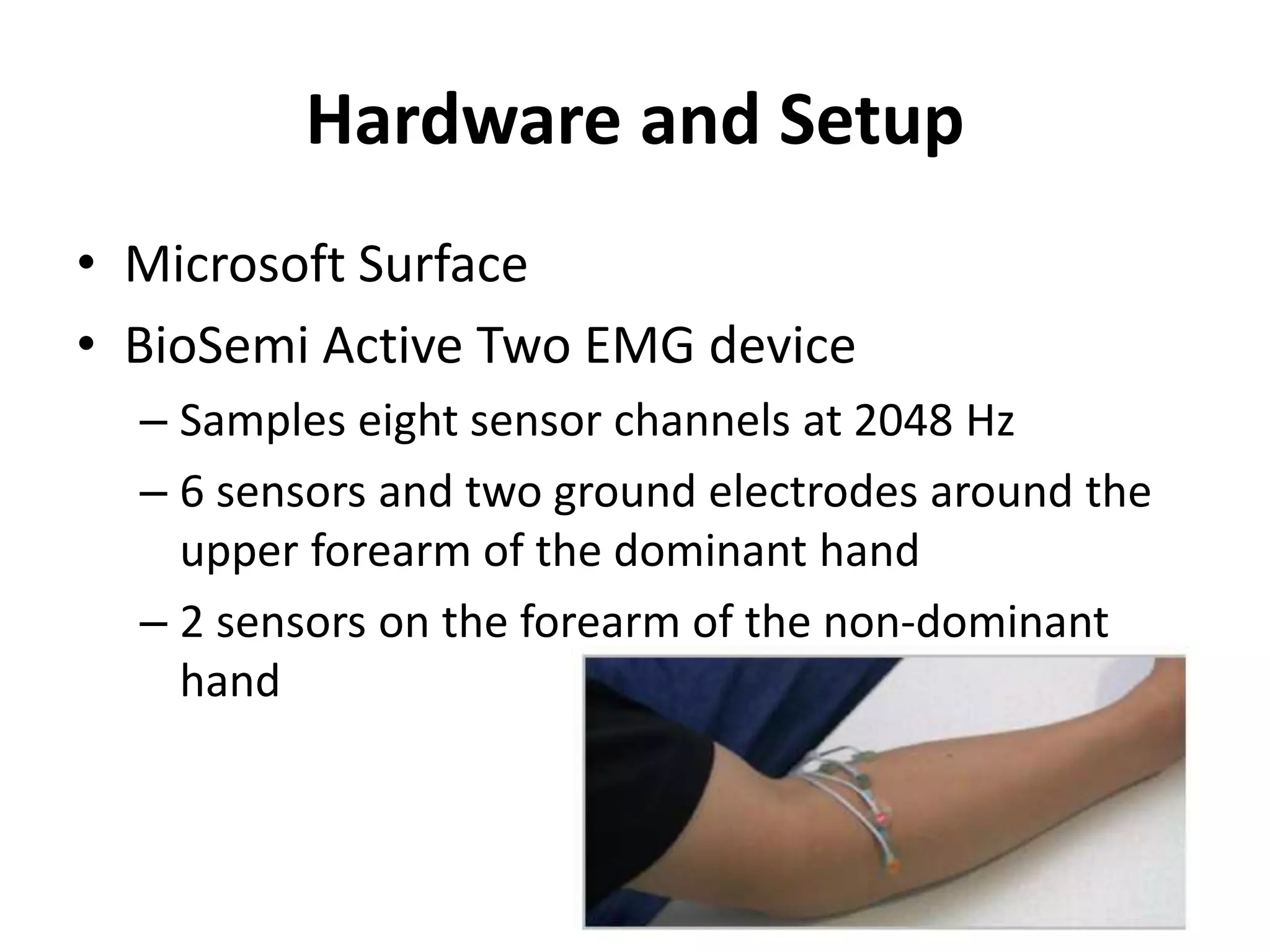 Hardware and Setup
• Microsoft Surface
• BioSemi Active Two EMG device
– Samples eight sensor channels at 2048 Hz
– 6 sensors and two ground electrodes around the
upper forearm of the dominant hand
– 2 sensors on the forearm of the non-dominant
hand
 