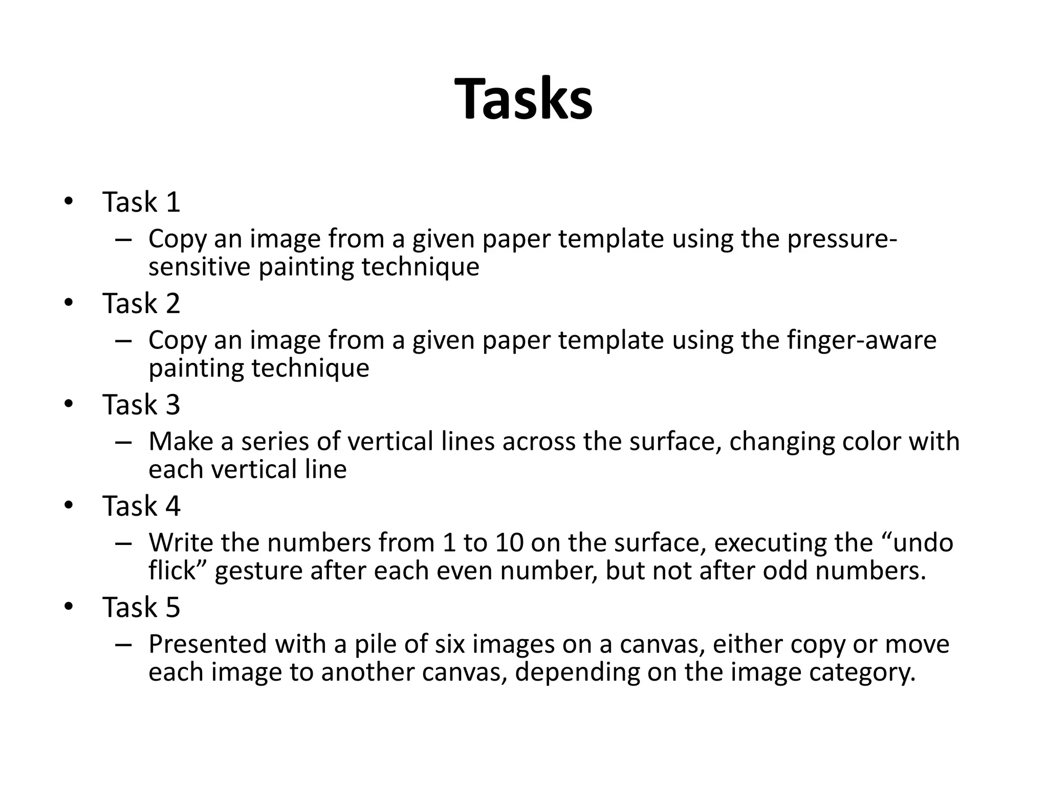 Tasks
• Task 1
– Copy an image from a given paper template using the pressure-
sensitive painting technique
• Task 2
– Copy an image from a given paper template using the finger-aware
painting technique
• Task 3
– Make a series of vertical lines across the surface, changing color with
each vertical line
• Task 4
– Write the numbers from 1 to 10 on the surface, executing the “undo
flick” gesture after each even number, but not after odd numbers.
• Task 5
– Presented with a pile of six images on a canvas, either copy or move
each image to another canvas, depending on the image category.
 