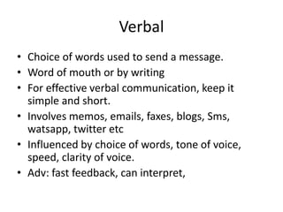 Verbal
• Choice of words used to send a message.
• Word of mouth or by writing
• For effective verbal communication, keep it
simple and short.
• Involves memos, emails, faxes, blogs, Sms,
watsapp, twitter etc
• Influenced by choice of words, tone of voice,
speed, clarity of voice.
• Adv: fast feedback, can interpret,
 