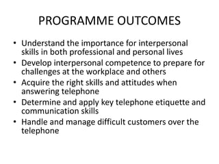 PROGRAMME OUTCOMES
• Understand the importance for interpersonal
skills in both professional and personal lives
• Develop interpersonal competence to prepare for
challenges at the workplace and others
• Acquire the right skills and attitudes when
answering telephone
• Determine and apply key telephone etiquette and
communication skills
• Handle and manage difficult customers over the
telephone
 