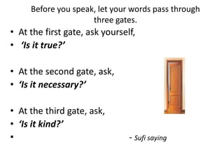 Before you speak, let your words pass through
three gates.
• At the first gate, ask yourself,
• ‘Is it true?’
• At the second gate, ask,
• ‘Is it necessary?’
• At the third gate, ask,
• ‘Is it kind?’
• - Sufi saying
 