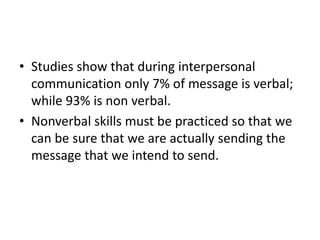 • Studies show that during interpersonal
communication only 7% of message is verbal;
while 93% is non verbal.
• Nonverbal skills must be practiced so that we
can be sure that we are actually sending the
message that we intend to send.
 