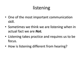 listening
• One of the most important communication
skill.
• Sometimes we think we are listening when in
actual fact we are Not.
• Listening takes practice and requires us to be
focus.
• How is listening different from hearing?
 