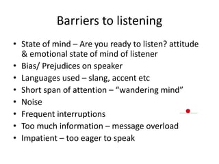Barriers to listening
• State of mind – Are you ready to listen? attitude
& emotional state of mind of listener
• Bias/ Prejudices on speaker
• Languages used – slang, accent etc
• Short span of attention – “wandering mind”
• Noise
• Frequent interruptions
• Too much information – message overload
• Impatient – too eager to speak
 