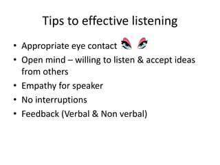 Tips to effective listening
• Appropriate eye contact
• Open mind – willing to listen & accept ideas
from others
• Empathy for speaker
• No interruptions
• Feedback (Verbal & Non verbal)
 
