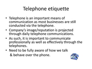 Telephone etiquette
• Telephone is an important means of
communication as most businesses are still
conducted via the telephone.
• Company’s image/reputation is projected
through daily telephone communications.
• As such, it is important to communicate
professionally as well as effectively through the
telephones.
• Need to be fully aware of how we talk
& behave over the phone.
 