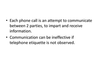 • Each phone call is an attempt to communicate
between 2 parties, to impart and receive
information.
• Communication can be ineffective if
telephone etiquette is not observed.
 