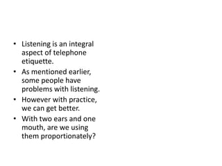 • Listening is an integral
aspect of telephone
etiquette.
• As mentioned earlier,
some people have
problems with listening.
• However with practice,
we can get better.
• With two ears and one
mouth, are we using
them proportionately?
 