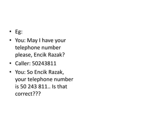 • Eg:
• You: May I have your
telephone number
please, Encik Razak?
• Caller: 50243811
• You: So Encik Razak,
your telephone number
is 50 243 811.. Is that
correct???
 