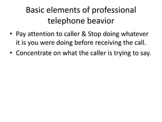 Basic elements of professional
telephone beavior
• Pay attention to caller & Stop doing whatever
it is you were doing before receiving the call.
• Concentrate on what the caller is trying to say.
 