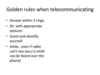 Golden rules when telecommunicating
• Answer within 3 rings.
• Sit with appropriate
posture.
• Greet and identify
yourself.
• Smile.. even if caller
can’t see you.( a smile
can be heard over the
phone)
 