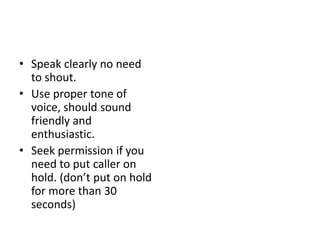 • Speak clearly no need
to shout.
• Use proper tone of
voice, should sound
friendly and
enthusiastic.
• Seek permission if you
need to put caller on
hold. (don’t put on hold
for more than 30
seconds)
 