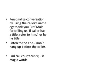 • Personalize conversation
by using the caller’s name
eg: thank you Prof Mala
for calling us. If caller has
a title, refer to him/her by
he title.
• Listen to the end.. Don’t
hang up before the caller.
• End call courteously; use
magic words.
 