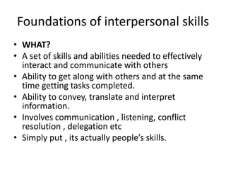 Foundations of interpersonal skills
• WHAT?
• A set of skills and abilities needed to effectively
interact and communicate with others
• Ability to get along with others and at the same
time getting tasks completed.
• Ability to convey, translate and interpret
information.
• Involves communication , listening, conflict
resolution , delegation etc
• Simply put , its actually people’s skills.
 
